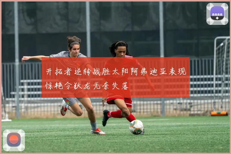 开拓者逆转战胜太阳阿弗迪亚表现惊艳令狄龙无奈失落