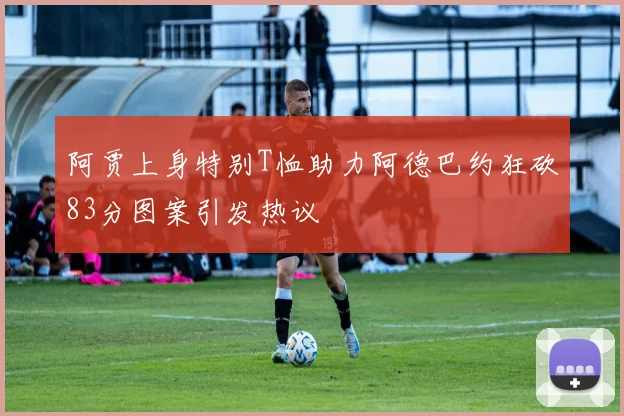 阿贾上身特别T恤助力阿德巴约狂砍83分图案引发热议