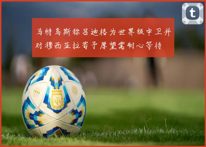 马特乌斯称吕迪格为世界级中卫并对穆西亚拉寄予厚望需耐心等待