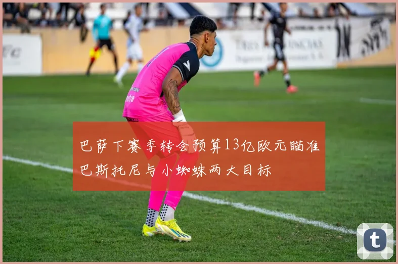 巴萨下赛季转会预算13亿欧元瞄准巴斯托尼与小蜘蛛两大目标