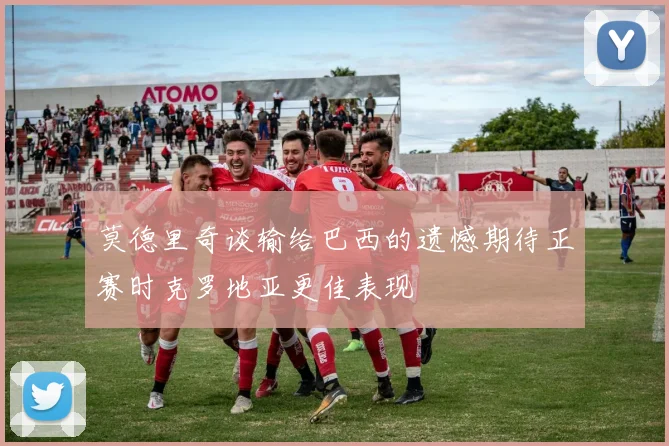 莫德里奇谈输给巴西的遗憾期待正赛时克罗地亚更佳表现
