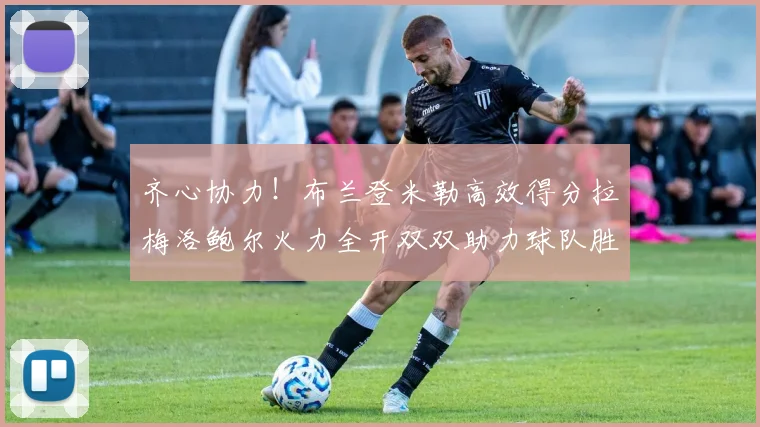 齐心协力！布兰登米勒高效得分拉梅洛鲍尔火力全开双双助力球队胜利