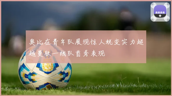 奥比在青年队展现惊人蜕变实力超越曼联一线队首秀表现