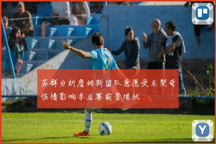 苏群分析詹姆斯留队意愿受东契奇伤情影响季后赛前景堪忧
