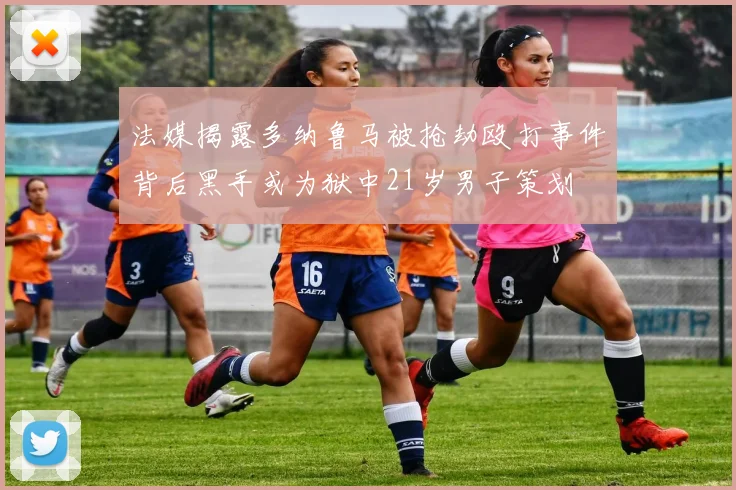 法媒揭露多纳鲁马被抢劫殴打事件背后黑手或为狱中21岁男子策划