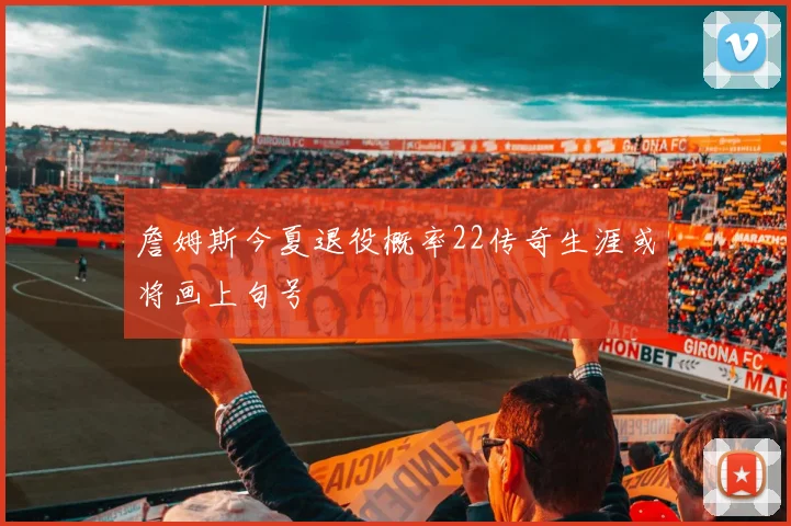 詹姆斯今夏退役概率22传奇生涯或将画上句号