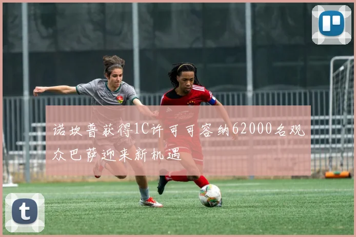 诺坎普获得1C许可可容纳62000名观众巴萨迎来新机遇