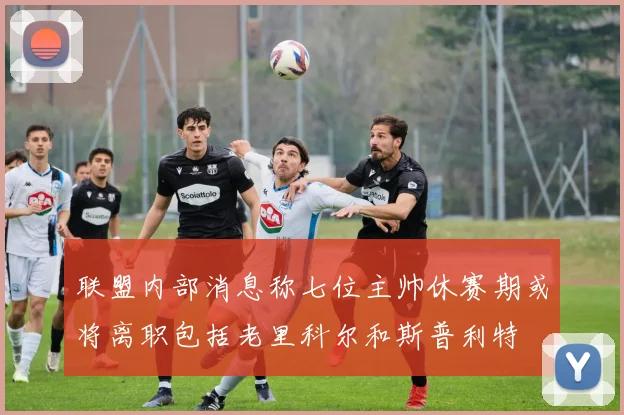 联盟内部消息称七位主帅休赛期或将离职包括老里科尔和斯普利特