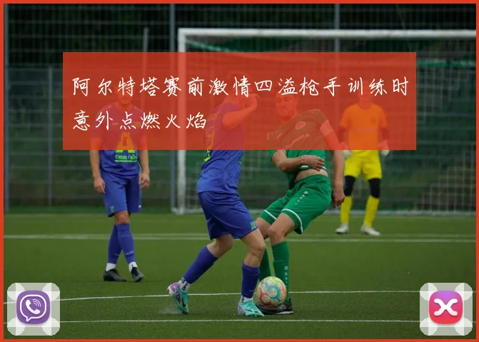 阿尔特塔赛前激情四溢枪手训练时意外点燃火焰